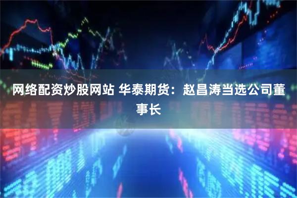 网络配资炒股网站 华泰期货：赵昌涛当选公司董事长