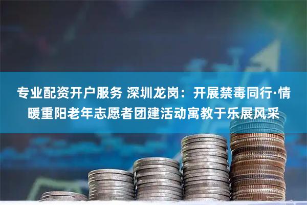 专业配资开户服务 深圳龙岗：开展禁毒同行·情暖重阳老年志愿者团建活动寓教于乐展风采