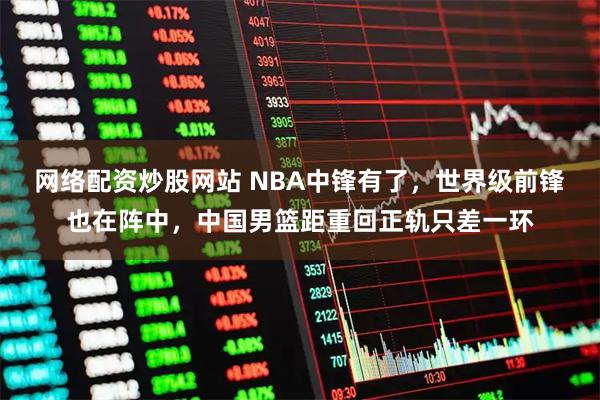 网络配资炒股网站 NBA中锋有了，世界级前锋也在阵中，中国男篮距重回正轨只差一环