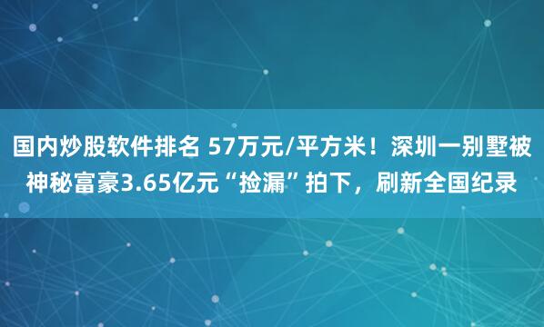 国内炒股软件排名 57万元/平方米！深圳一别墅被神秘富豪3.65亿元“捡漏”拍下，刷新全国纪录