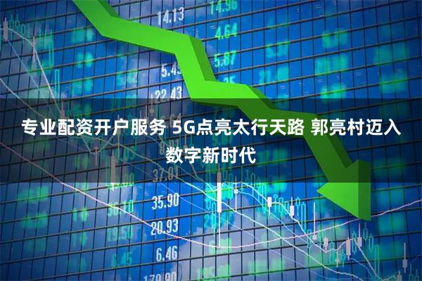 专业配资开户服务 5G点亮太行天路 郭亮村迈入数字新时代