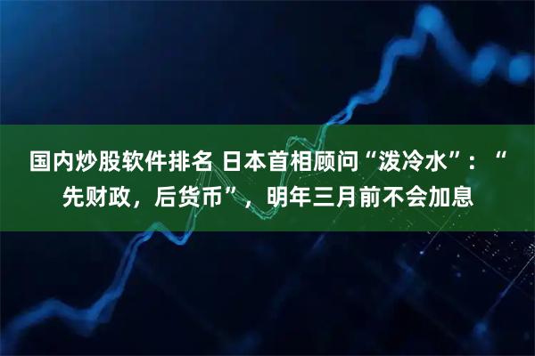 国内炒股软件排名 日本首相顾问“泼冷水”：“先财政，后货币”，明年三月前不会加息