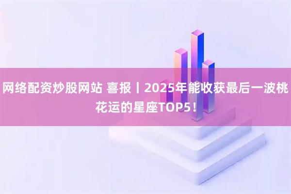 网络配资炒股网站 喜报丨2025年能收获最后一波桃花运的星座TOP5！