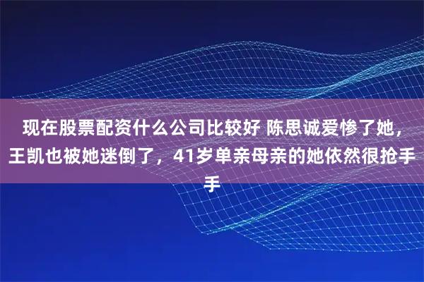 现在股票配资什么公司比较好 陈思诚爱惨了她，王凯也被她迷倒了，41岁单亲母亲的她依然很抢手