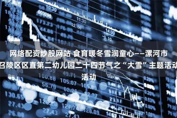 网络配资炒股网站 食育暖冬雪润童心——漯河市召陵区区直第二幼儿园二十四节气之“大雪”主题活动