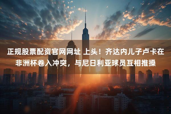 正规股票配资官网网址 上头！齐达内儿子卢卡在非洲杯卷入冲突，与尼日利亚球员互相推搡