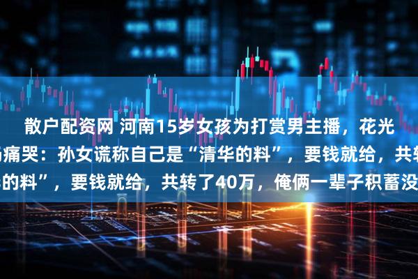 散户配资网 河南15岁女孩为打赏男主播，花光爷爷奶奶养老钱！奶奶痛哭：孙女谎称自己是“清华的料”，要钱就给，共转了40万，俺俩一辈子积蓄没了