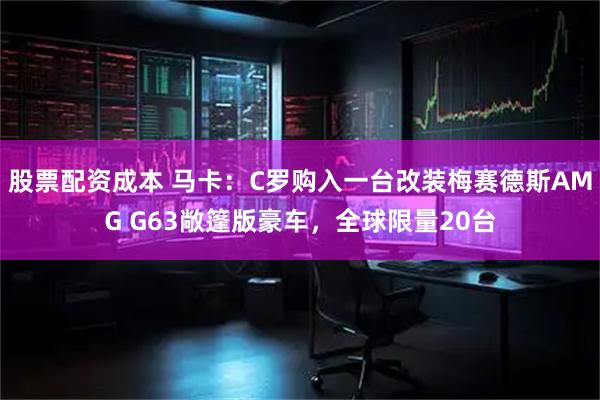 股票配资成本 马卡：C罗购入一台改装梅赛德斯AMG G63敞篷版豪车，全球限量20台